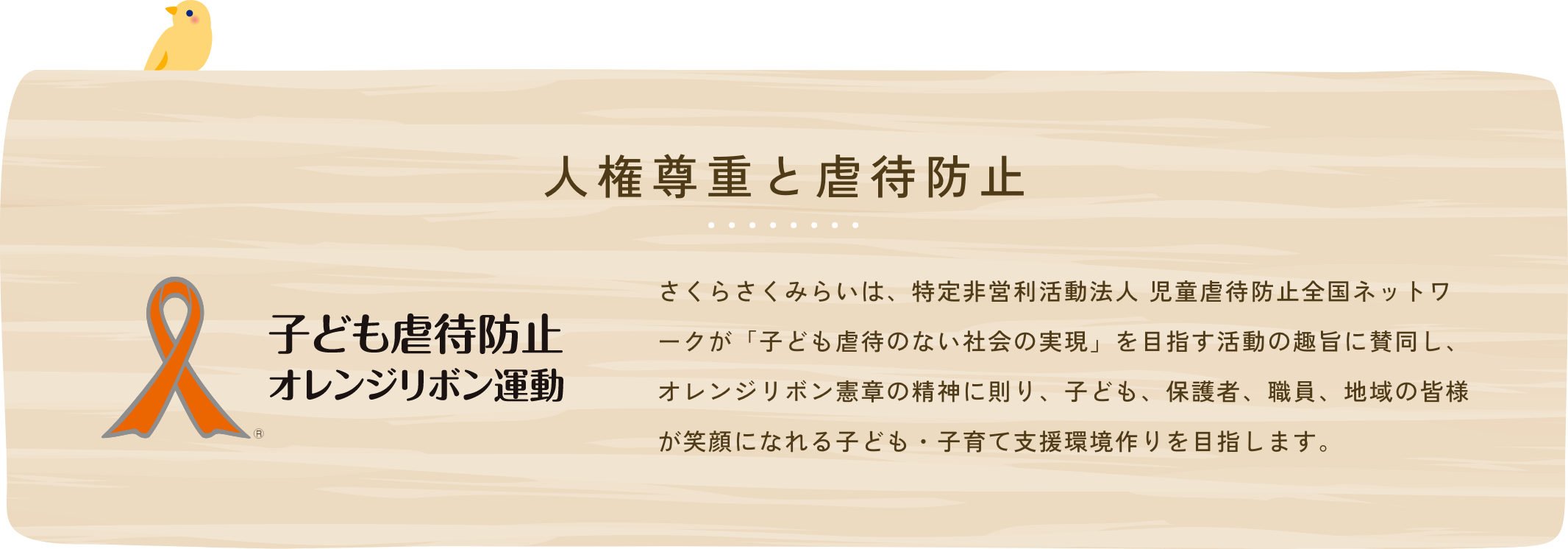 人権尊重と虐待防止 さくらさくみらいは、特定非営利活動法人 児童虐待防止全国ネットワークが「子ども虐待のない社会の実現」を目指す活動の趣旨に賛同し、オレンジリボン憲章の精神に則り、子ども、保護者、職員、地域の皆様が笑顔になれる子ども・子育て支援環境作りを目指します。